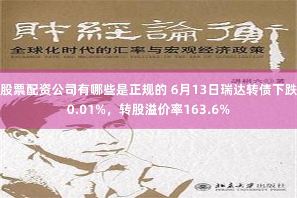 股票配资公司有哪些是正规的 6月13日瑞达转债下跌0.01%，转股溢价率163.6%