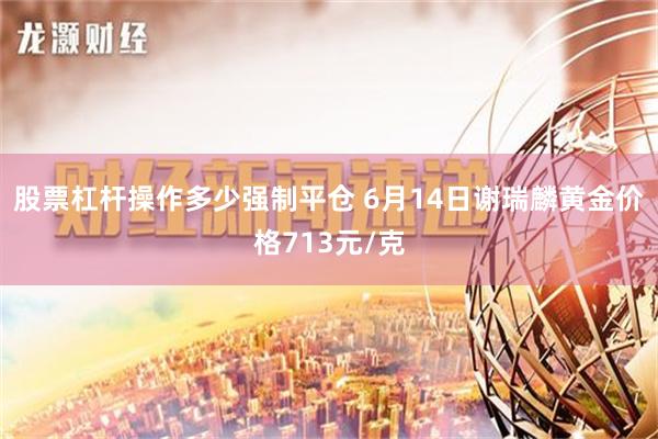 股票杠杆操作多少强制平仓 6月14日谢瑞麟黄金价格713元/克