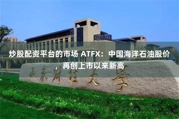 炒股配资平台的市场 ATFX：中国海洋石油股价，再创上市以来新高