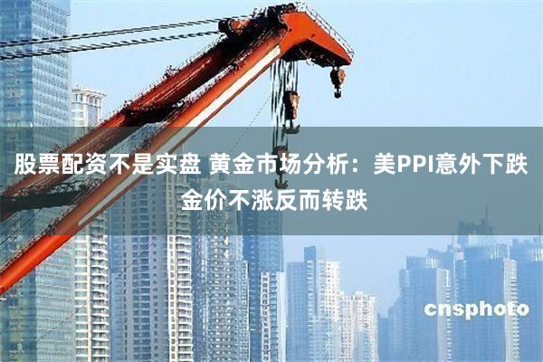 股票配资不是实盘 黄金市场分析：美PPI意外下跌 金价不涨反而转跌