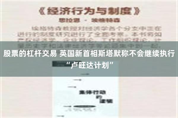 股票的杠杆交易 英国新首相斯塔默称不会继续执行“卢旺达计划”