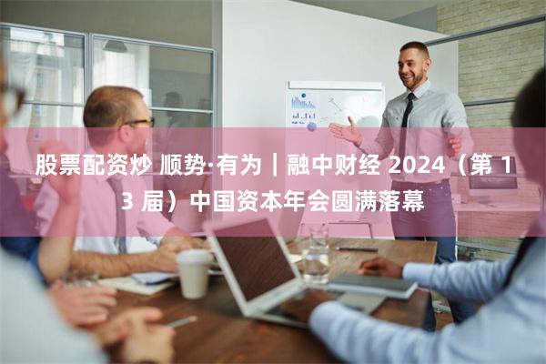 股票配资炒 顺势·有为｜融中财经 2024（第 13 届）中国资本年会圆满落幕