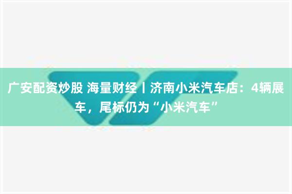 广安配资炒股 海量财经丨济南小米汽车店：4辆展车，尾标仍为“小米汽车”