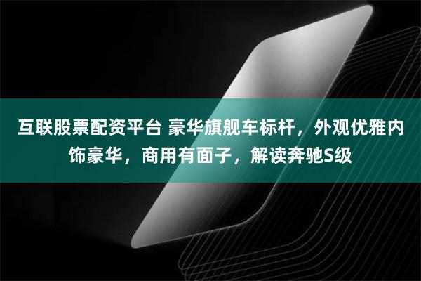 互联股票配资平台 豪华旗舰车标杆，外观优雅内饰豪华，商用有面子，解读奔驰S级