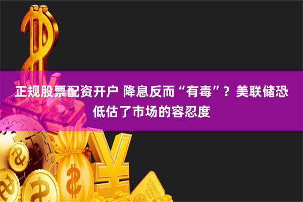 正规股票配资开户 降息反而“有毒”？美联储恐低估了市场的容忍度