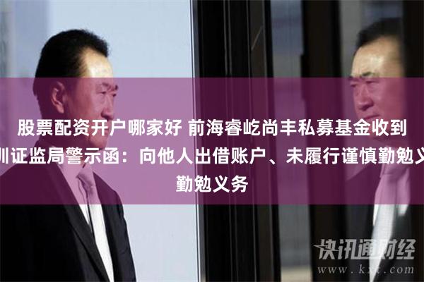 股票配资开户哪家好 前海睿屹尚丰私募基金收到深圳证监局警示函：向他人出借账户、未履行谨慎勤勉义务