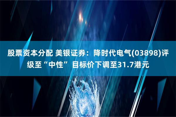 股票资本分配 美银证券：降时代电气(03898)评级至“中性” 目标价下调至31.7港元