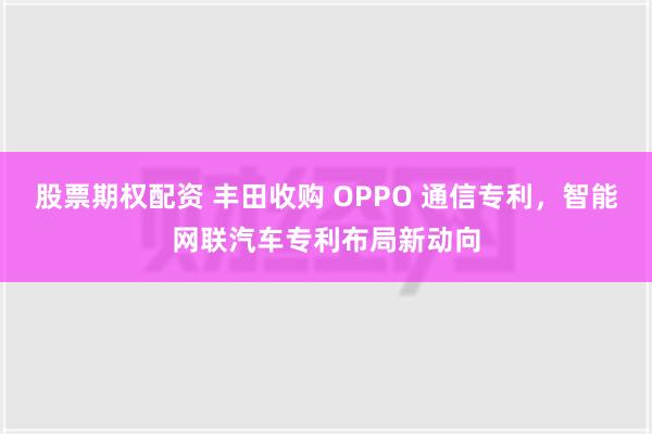 股票期权配资 丰田收购 OPPO 通信专利，智能网联汽车专利布局新动向