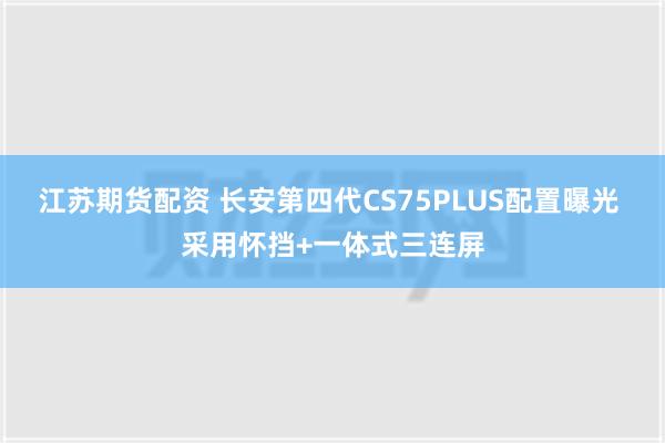 江苏期货配资 长安第四代CS75PLUS配置曝光 采用怀挡+一体式三连屏