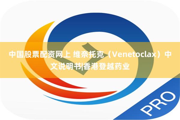 中国股票配资网上 维奈托克（Venetoclax）中文说明书|香港登越药业