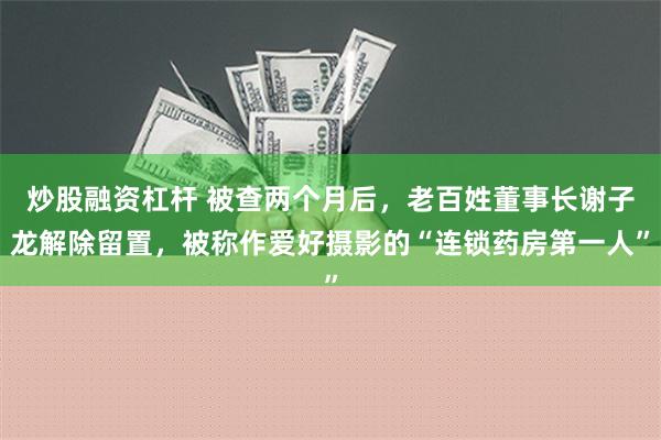 炒股融资杠杆 被查两个月后，老百姓董事长谢子龙解除留置，被称作爱好摄影的“连锁药房第一人”