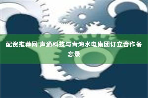 配资推荐网 声通科技与青海水电集团订立合作备忘录