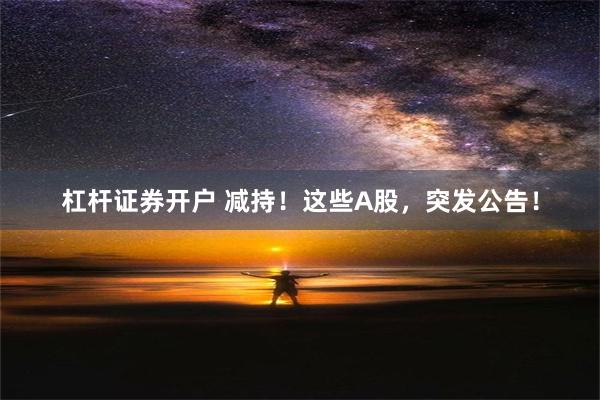 杠杆证券开户 减持！这些A股，突发公告！