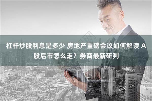 杠杆炒股利息是多少 房地产重磅会议如何解读 A股后市怎么走？券商最新研判