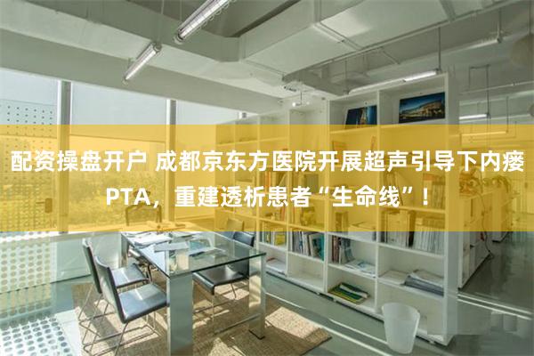 配资操盘开户 成都京东方医院开展超声引导下内瘘PTA，重建透析患者“生命线”！