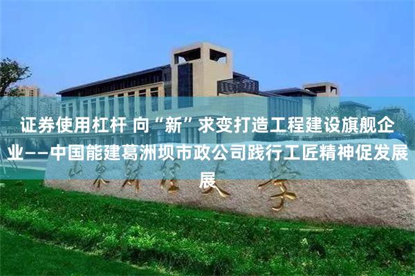 证券使用杠杆 向“新”求变打造工程建设旗舰企业——中国能建葛洲坝市政公司践行工匠精神促发展