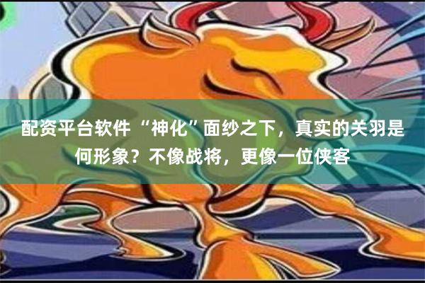 配资平台软件 “神化”面纱之下，真实的关羽是何形象？不像战将，更像一位侠客