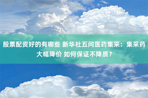 股票配资好的有哪些 新华社五问医药集采：集采药大幅降价 如何保证不降质？