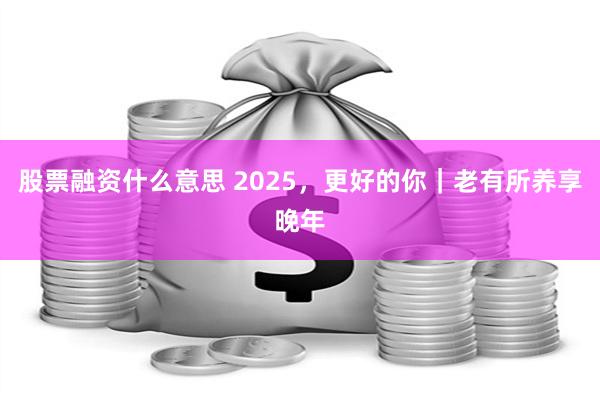 股票融资什么意思 2025，更好的你｜老有所养享晚年