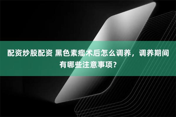 配资炒股配资 黑色素瘤术后怎么调养，调养期间有哪些注意事项？