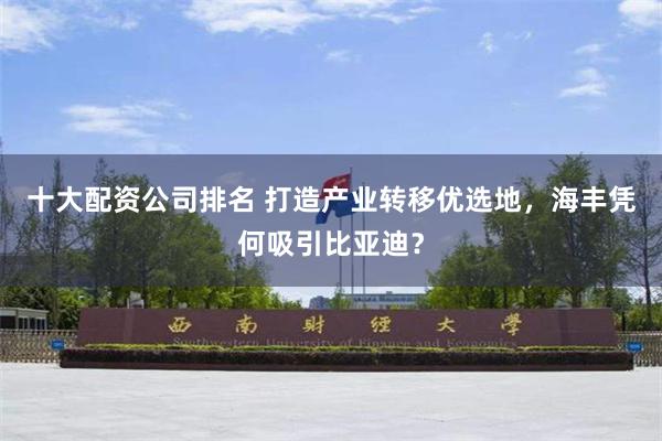 十大配资公司排名 打造产业转移优选地，海丰凭何吸引比亚迪？